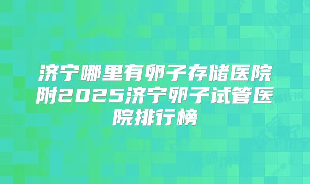 济宁哪里有卵子存储医院附2025济宁卵子试管医院排行榜
