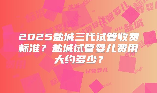 2025盐城三代试管收费标准？盐城试管婴儿费用大约多少？