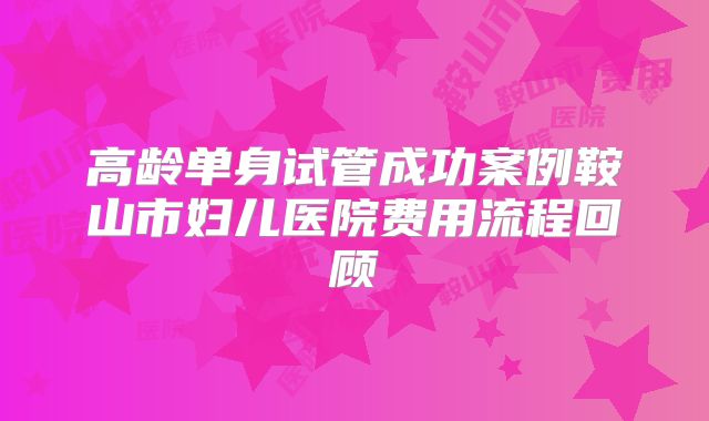 高龄单身试管成功案例鞍山市妇儿医院费用流程回顾