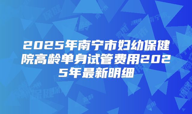 2025年南宁市妇幼保健院高龄单身试管费用2025年最新明细