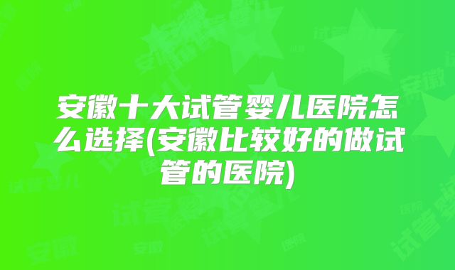 安徽十大试管婴儿医院怎么选择(安徽比较好的做试管的医院)