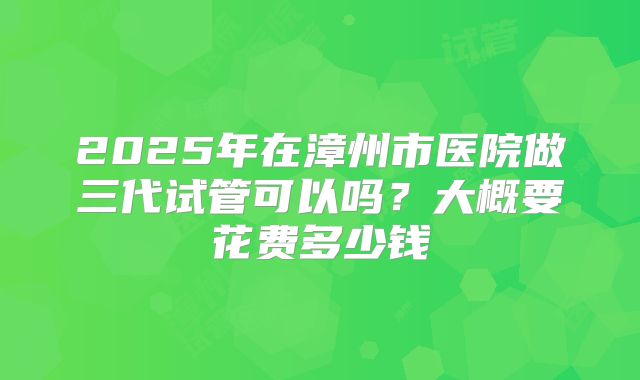 2025年在漳州市医院做三代试管可以吗？大概要花费多少钱