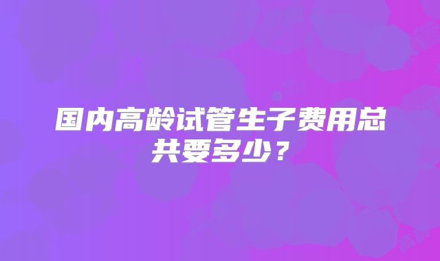 国内高龄试管生子费用总共要多少?