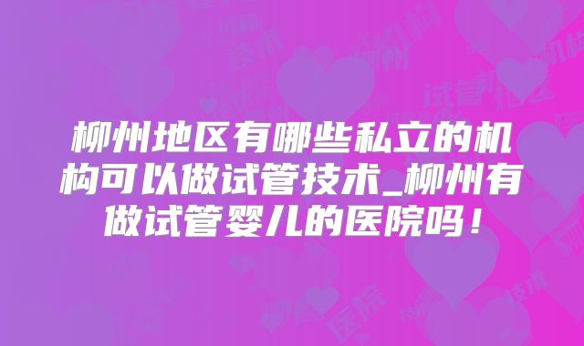 柳州地区有哪些私立的机构可以做试管技术_柳州有做试管婴儿的医院吗!