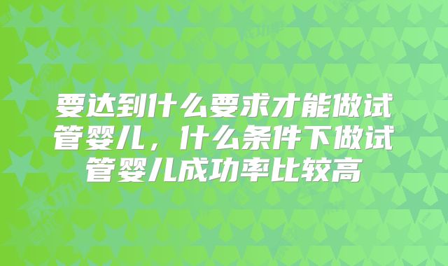 要达到什么要求才能做试管婴儿，什么条件下做试管婴儿成功率比较高