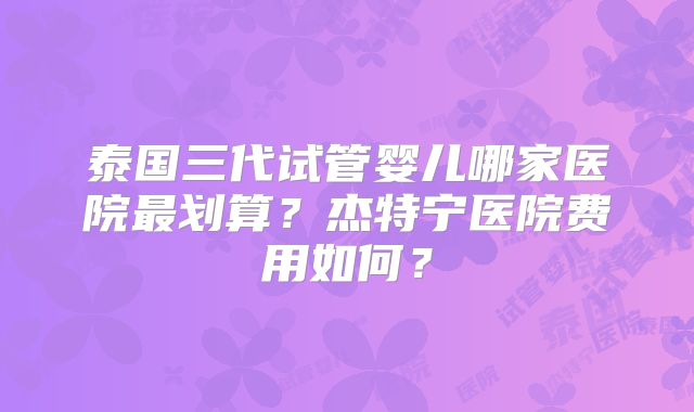 泰国三代试管婴儿哪家医院最划算？杰特宁医院费用如何？