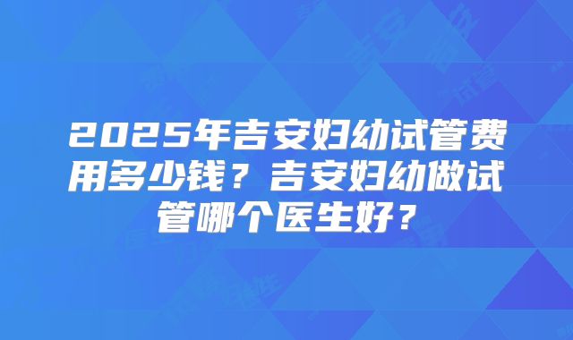 2025年吉安妇幼试管费用多少钱?吉安妇幼做试管哪个医生好?