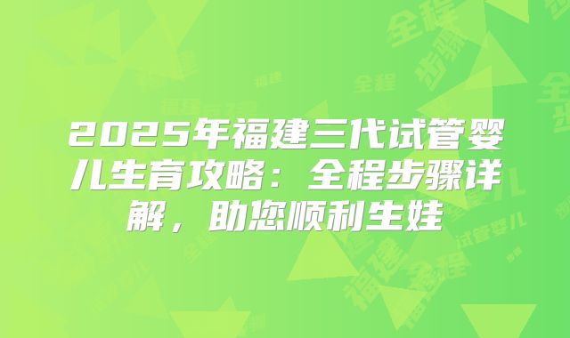 2025年福建三代试管婴儿生育攻略:全程步骤详解,助您顺利生娃