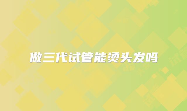 做三代试管能烫头发吗