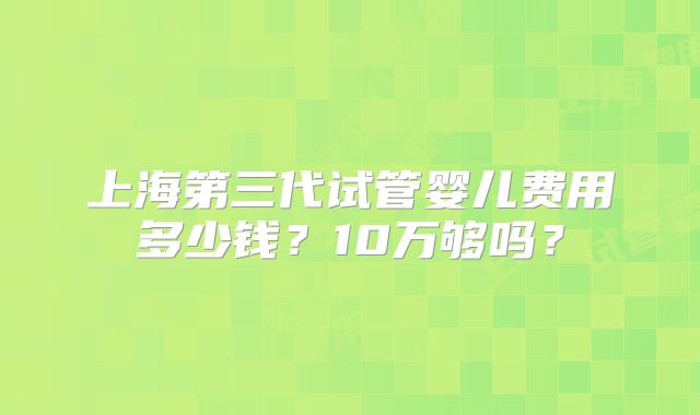 上海第三代试管婴儿费用多少钱？10万够吗？