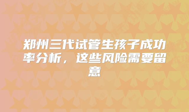 郑州三代试管生孩子成功率分析,这些风险需要留意