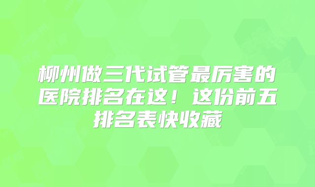 柳州做三代试管最厉害的医院排名在这！这份前五排名表快收藏