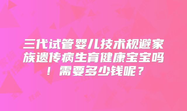 三代试管婴儿技术规避家族遗传病生育健康宝宝吗!需要多少钱呢?