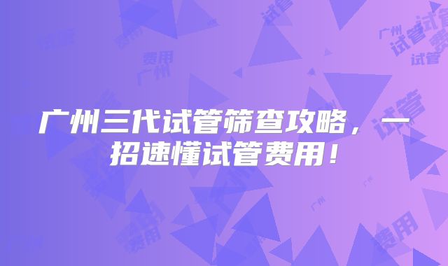 广州三代试管筛查攻略，一招速懂试管费用！