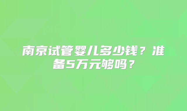 南京试管婴儿多少钱？准备5万元够吗？