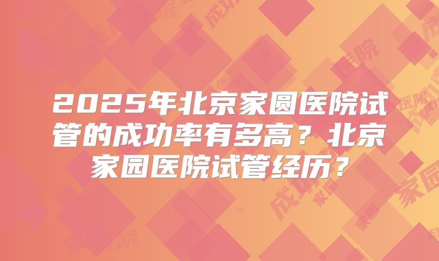 2025年北京家圆医院试管的成功率有多高?北京家园医院试管经历?
