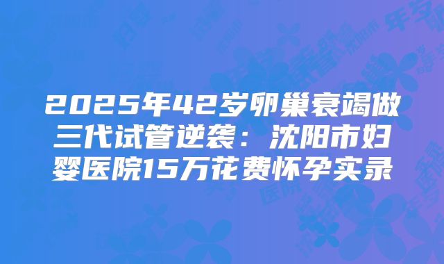 2025年42岁卵巢衰竭做三代试管逆袭：沈阳市妇婴医院15万花费怀孕实录