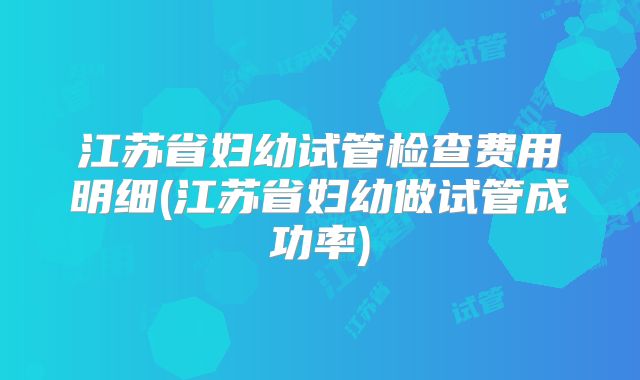 江苏省妇幼试管检查费用明细(江苏省妇幼做试管成功率)