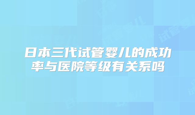 日本三代试管婴儿的成功率与医院等级有关系吗