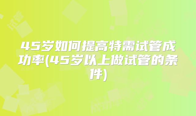 45岁如何提高特需试管成功率(45岁以上做试管的条件)