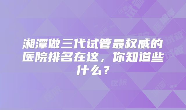 湘潭做三代试管最权威的医院排名在这，你知道些什么？