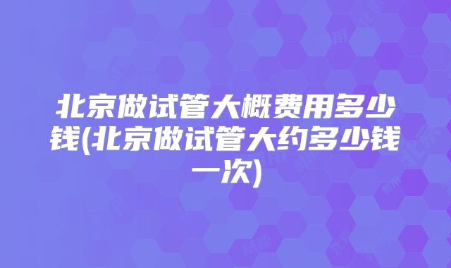 北京做试管大概费用多少钱(北京做试管大约多少钱一次)