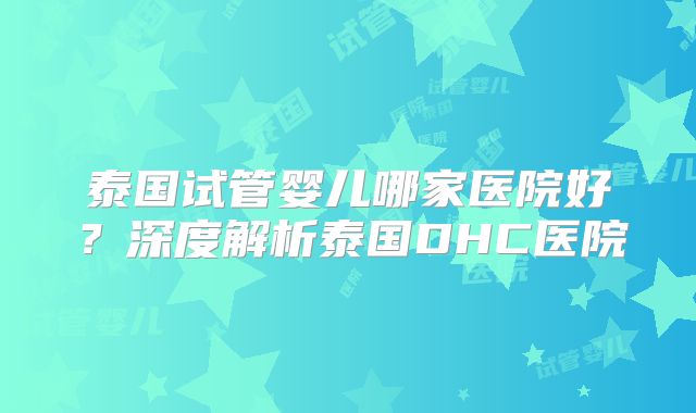 泰国试管婴儿哪家医院好？深度解析泰国DHC医院