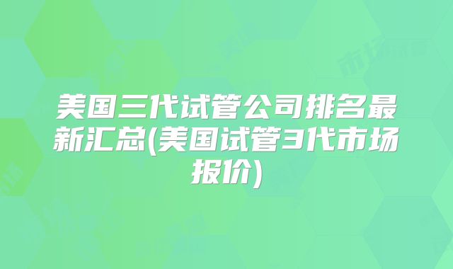 美国三代试管公司排名最新汇总(美国试管3代市场报价)