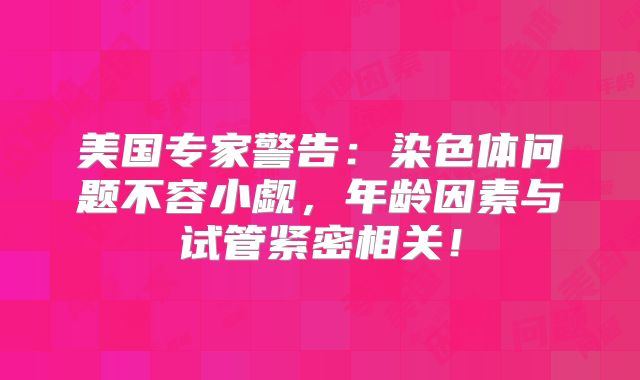 美国专家警告:染色体问题不容小觑,年龄因素与试管紧密相关!