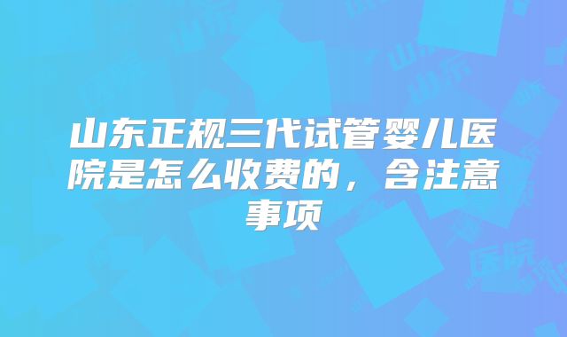 山东正规三代试管婴儿医院是怎么收费的,含注意事项