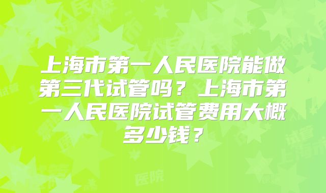 上海市第一人民医院能做第三代试管吗？上海市第一人民医院试管费用大概多少钱？