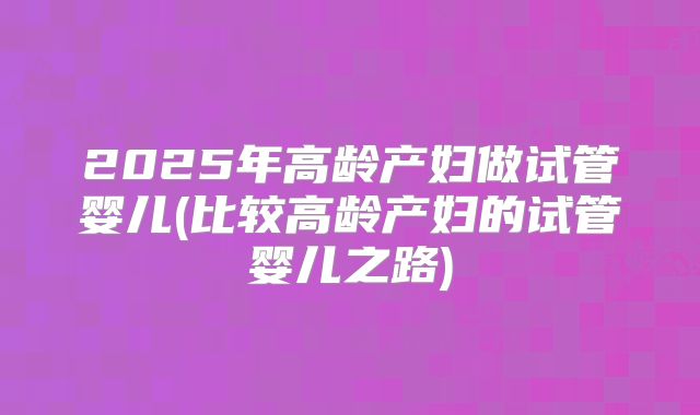 2025年高龄产妇做试管婴儿(比较高龄产妇的试管婴儿之路)
