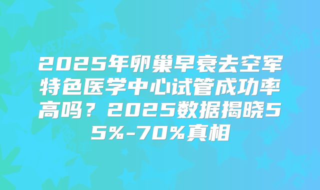 2025年卵巢早衰去空军特色医学中心试管成功率高吗？2025数据揭晓55%-70%真相