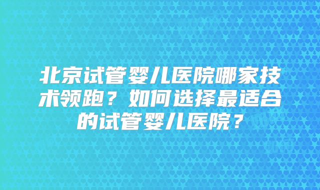 北京试管婴儿医院哪家技术领跑？如何选择最适合的试管婴儿医院？