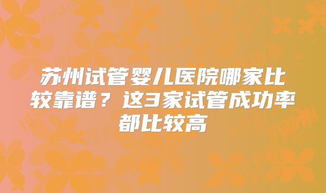 苏州试管婴儿医院哪家比较靠谱?这3家试管成功率都比较高