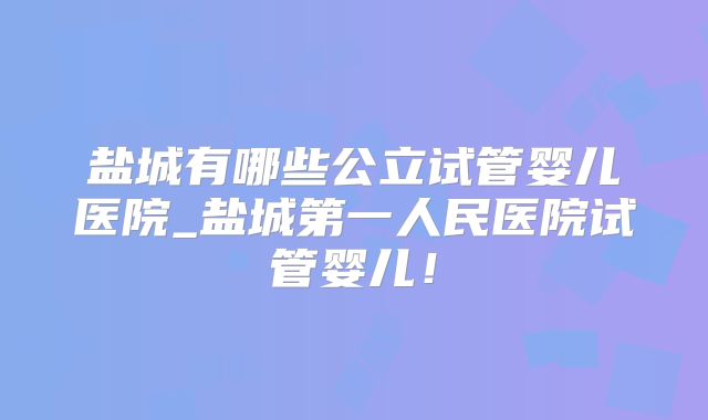 盐城有哪些公立试管婴儿医院_盐城第一人民医院试管婴儿！
