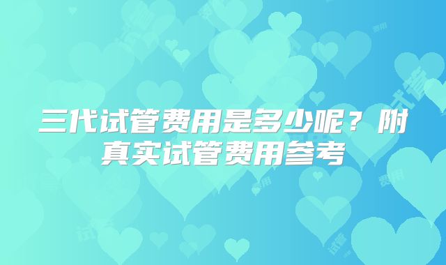 三代试管费用是多少呢？附真实试管费用参考