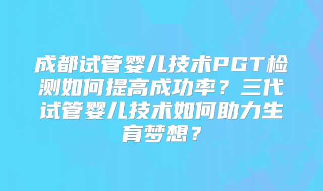 成都试管婴儿技术PGT检测如何提高成功率？三代试管婴儿技术如何助力生育梦想？