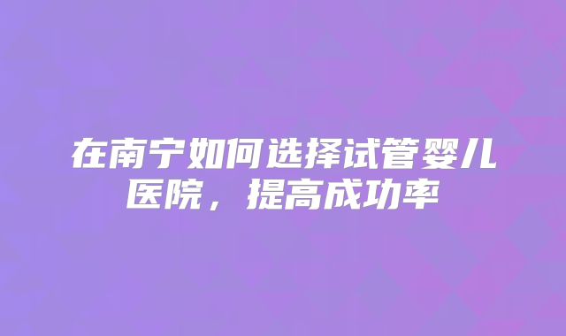 在南宁如何选择试管婴儿医院，提高成功率