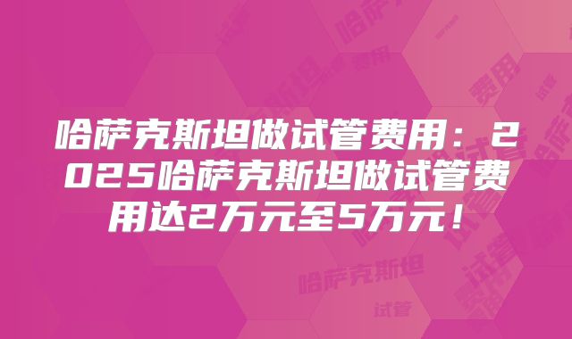 哈萨克斯坦做试管费用：2025哈萨克斯坦做试管费用达2万元至5万元！