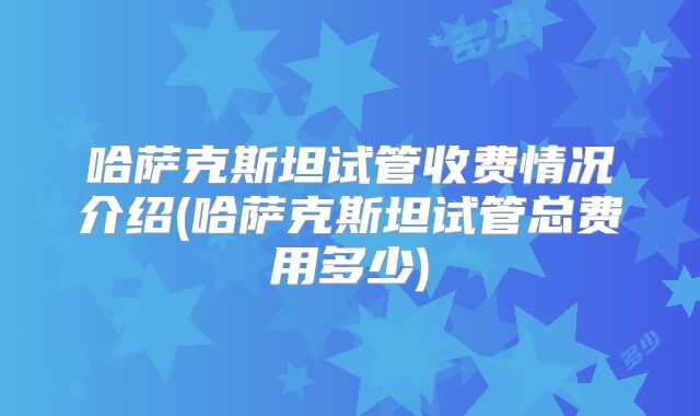 哈萨克斯坦试管收费情况介绍(哈萨克斯坦试管总费用多少)