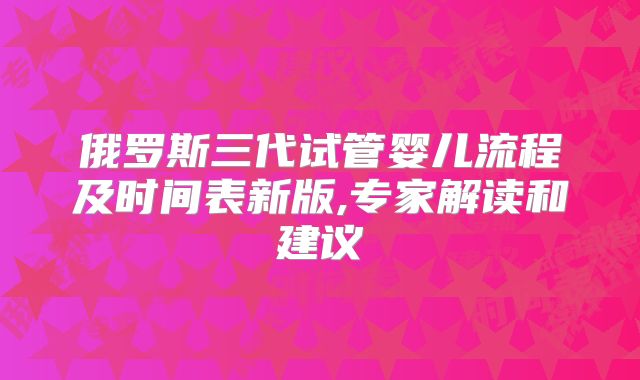 俄罗斯三代试管婴儿流程及时间表新版,专家解读和建议