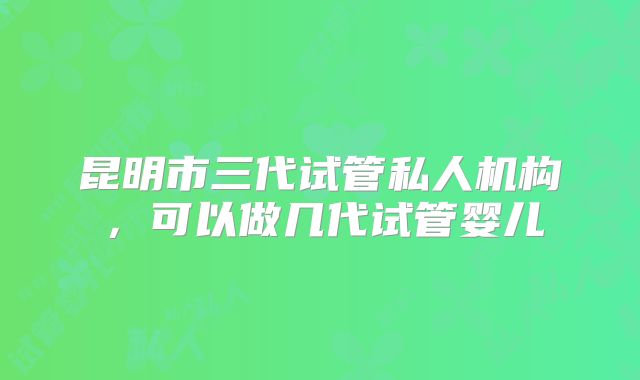 昆明市三代试管私人机构，可以做几代试管婴儿