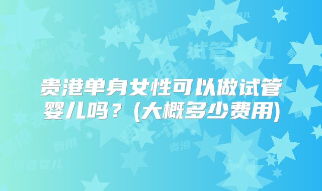 贵港单身女性可以做试管婴儿吗？(大概多少费用)