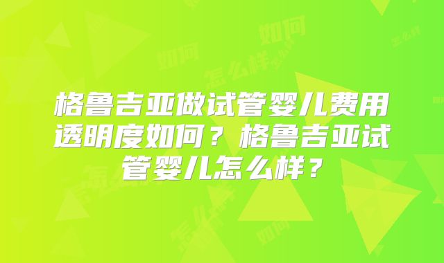 格鲁吉亚做试管婴儿费用透明度如何？格鲁吉亚试管婴儿怎么样？