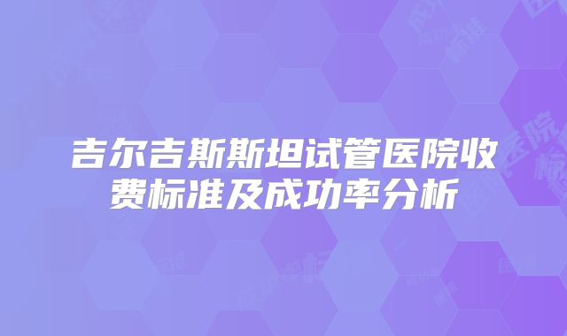 吉尔吉斯斯坦试管医院收费标准及成功率分析