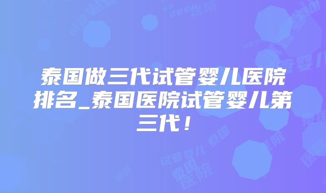 泰国做三代试管婴儿医院排名_泰国医院试管婴儿第三代！