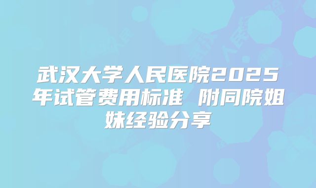 武汉大学人民医院2025年试管费用标准 附同院姐妹经验分享