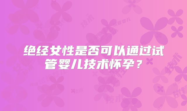 绝经女性是否可以通过试管婴儿技术怀孕？