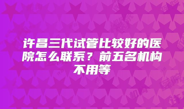 许昌三代试管比较好的医院怎么联系?前五名机构不用等